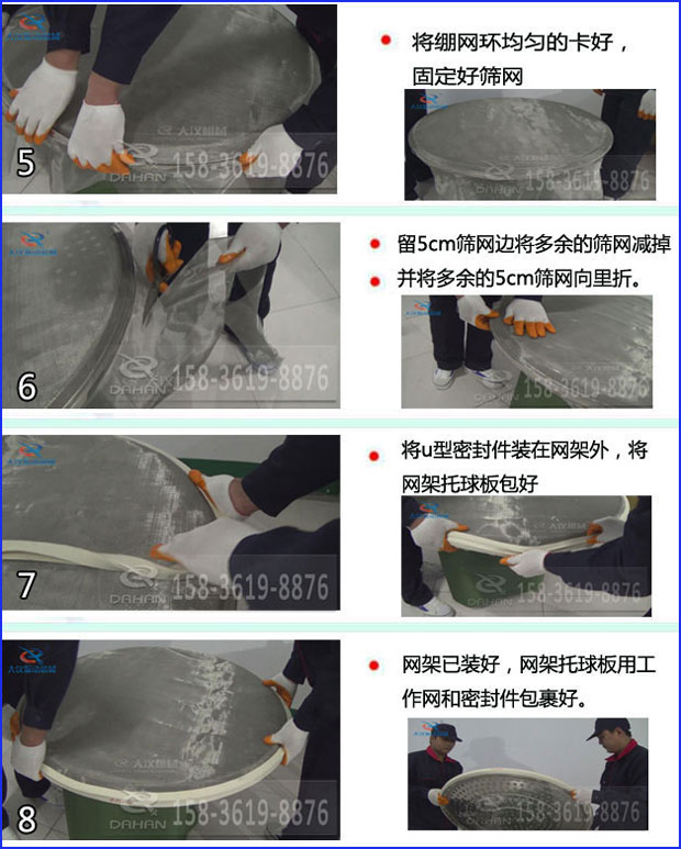 第五步：將旋振篩繃網(wǎng)環(huán)均勻的卡好固定好篩網(wǎng)第六步：留5cm篩網(wǎng)邊將多余的篩網(wǎng)減掉，并將多余的5cm篩網(wǎng)向里折第七步：將u型密封件裝在網(wǎng)架外，將網(wǎng)架托球板包好第八步：網(wǎng)架已裝好，網(wǎng)架托球板用工作網(wǎng)和密封件包裹好。