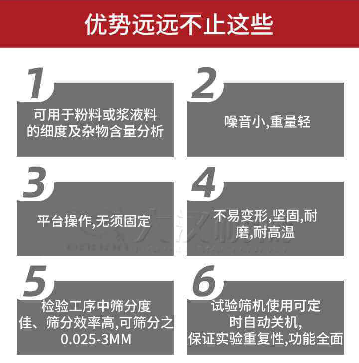 試驗篩優(yōu)勢：1，可用于粉料或漿液料的細(xì)度及雜物含量分析。2，噪音小，重量輕。3，平臺操作，無須固定。4，不易變形，堅固，耐磨，耐高溫。5，檢驗工序中篩分度佳，篩分效率高，可篩分之0.025-3MM6，試驗篩機使用可定時自動關(guān)機保證實驗重復(fù)性，功能全面。
